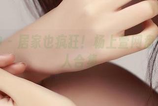 推女神 – 居家也疯狂！杨上萱网盘中的惊人合集